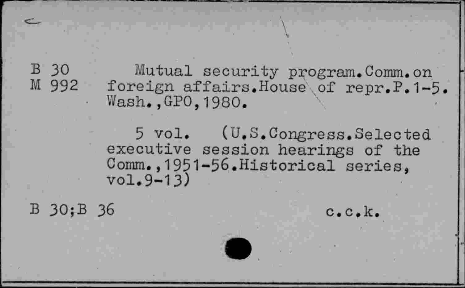 ﻿B 30	Mutual security program.Comm.on
M 992 foreign affairs.House of repr.P.1-5.
• Wash.,GPO,1980.
5 vol. (U.S.Congress.Selected executive session hearings of the Comm.,1951-56.Historical series, vol.9-13)
B 30;B 36
c. c.k